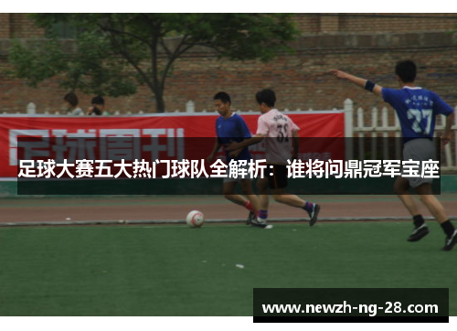 足球大赛五大热门球队全解析：谁将问鼎冠军宝座
