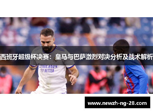西班牙超级杯决赛:皇马与巴萨激烈对决分析及战术解析 西班牙超级杯决赛:皇马与巴萨激烈对决分析及战术解析