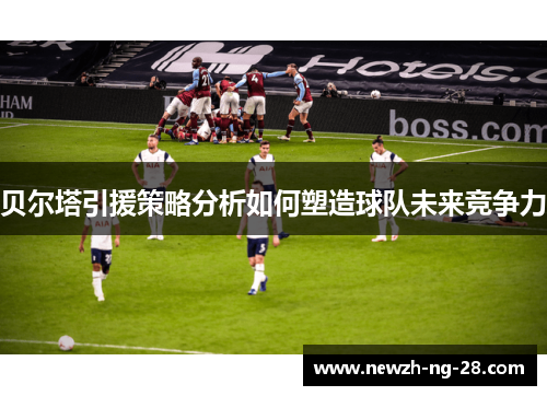 贝尔塔引援策略分析如何塑造球队未来竞争力