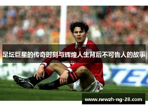 足坛巨星的传奇时刻与辉煌人生背后不可告人的故事