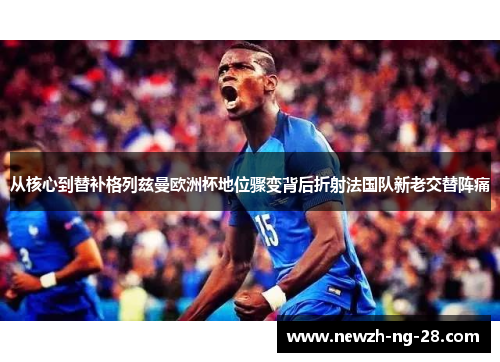 从核心到替补格列兹曼欧洲杯地位骤变背后折射法国队新老交替阵痛 从核心到替补格列兹曼欧洲杯地位骤变背后折射法国队新老交替阵痛