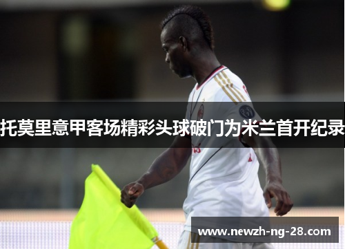 托莫里意甲客场精彩头球破门为米兰首开纪录 托莫里意甲客场精彩头球破门为米兰首开纪录