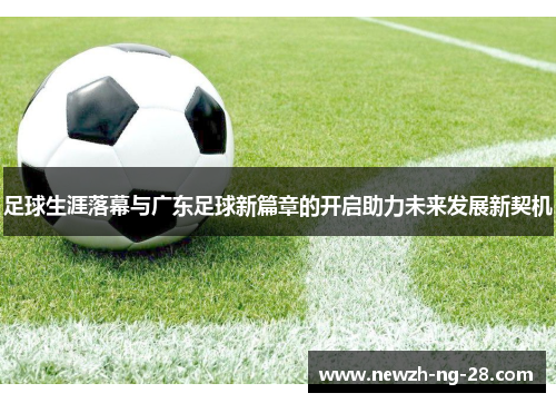 足球生涯落幕与广东足球新篇章的开启助力未来发展新契机